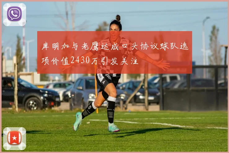 库明加与老鹰达成口头协议球队选项价值2430万引发关注